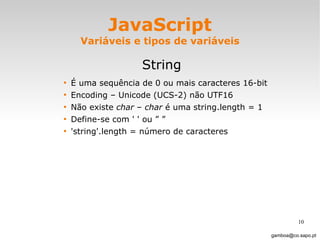 JavaScript Variáveis e tipos de variáveis String É uma sequência de 0 ou mais caracteres 16-bit Encoding – Unicode (UCS-2) não UTF16 Não existe  char  –  char  é uma string.length = 1 Define-se com ' ' ou ” ”  'string'.length = número de caracteres  [email_address] 