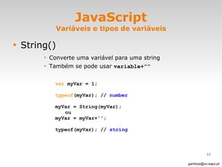 JavaScript Variáveis e tipos de variáveis String() Converte uma variável para uma string  Também se pode usar  variable+””   [email_address] var  myVar = 1;  typeof (myVar); //  number myVar = String(myVar); ou  myVar = myVar+'';  typeof(myVar); //  string 