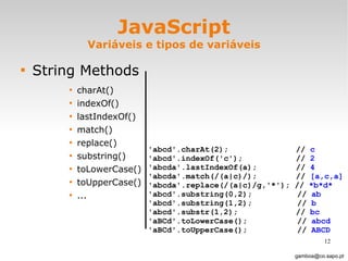 JavaScript Variáveis e tipos de variáveis String Methods charAt() indexOf() lastIndexOf()  match()  replace() substring() toLowerCase() toUpperCase() ... [email_address] 'abcd'.charAt(2);    //  c 'abcd'.indexOf('c');    //  2 'abcda'.lastIndexOf(a);    //  4 'abcda'.match(/(a|c)/);   //  [a,c,a]   'abcda'.replace(/(a|c)/g,'*'); //  *b*d* 'abcd'.substring(0,2);   //  ab  'abcd'.substring(1,2);   //  b  'abcd'.substr(1,2);   //  bc  'aBCd'.toLowerCase();    //  abcd 'aBCd'.toUpperCase();   //  ABCD 