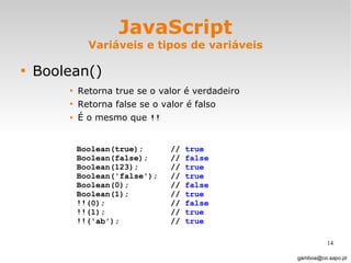 JavaScript Variáveis e tipos de variáveis Boolean() Retorna true se o valor é verdadeiro Retorna false se o valor é falso É o mesmo que  !! [email_address] Boolean(true); //  true Boolean(false);  //  false Boolean(123); //  true Boolean('false'); //  true   Boolean(0); //  false Boolean(1); //  true !!(0);  //  false !!(1); //  true !!('ab'); //  true 