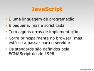 JavaScript É uma linguagem de programação É pequena, mas é sofisticada Tem alguns erros de implementação Corre principalmente no browser, mas está-se a passar para o servidor  Os standards são definidos pela ECMAScript desde 1998 [email_address] 