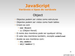 JavaScript Variáveis e tipos de variáveis Object Objectos podem ser vistos como estruturas Objectos podem ser vistos como hash tables Criam-se com  new Object   {}  (Object literal)  O nome dos membros pode ser qualquer string O valor dos membros também, excepto  undefined Acede-se aos membros com: obj.membro obj['membro'] [email_address] 