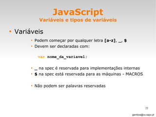 JavaScript Variáveis e tipos de variáveis Variáveis Podem começar por qualquer letra  [a-z] ,  _ ,  $   Devem ser declaradas com:  var  nome_da_variavel; _  na spec é reservada para implementações internas $  na spec está reservada para as máquinas - MACROS Não podem ser palavras reservadas [email_address] 