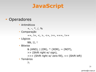 JavaScript Operadores Aritméticos +, -, *, /, % Comparação ==, !=, <, >, <=, >=, ===, !==  Lógicos &&, ||, ! Bitwise & (AND), | (OR), ^ (XOR), ~ (NOT),  >> (Shift right w/ sign),  >>> (Shift right w/ zero fill), << (Shift left) Ternários  ?: [email_address] 