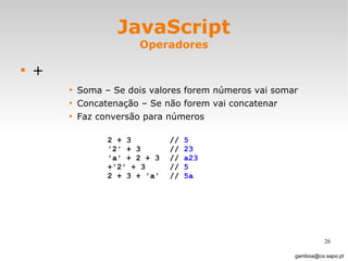 JavaScript Operadores + Soma – Se dois valores forem números vai somar Concatenação – Se não forem vai concatenar Faz conversão para números [email_address] 2 + 3  //  5 '2' + 3  //  23 'a' + 2 + 3 //  a23 +'2' + 3 //  5 2 + 3 + 'a' //  5a 