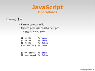 JavaScript Operadores ==, != Fazem comparação Podem produzir colisão de tipos Usar: ===, !==  [email_address] (2 == 2) //  true (2 != 3) //  true (2 != 2) //  false ('a' == 'a') //  true (1 == true) //  true (1 === true) //  false 