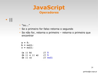 JavaScript Operadores || ” ou...” Se o primeiro for falso retorna o segundo Se não for, retorna o primeiro – retorna o primeiro que encontrar [email_address] a = 5; b = null; c = null;  (a || b) //  5 (b || c || a) //  5 (b || c) //  null 