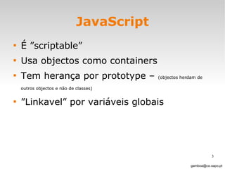 JavaScript É ”scriptable”  Usa objectos como containers Tem herança por prototype –  (objectos herdam de outros objectos e não de classes)   ” Linkavel” por variáveis globais [email_address] 