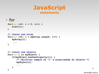 JavaScript statements for [email_address] for( var  i=0; i < 5; i++) { alert(i); } // iterar num array   for( var  i=0; i < myArray.length; i++) { myArray[i]; ... } // iterar num objecto for( var  i in myObject) { if(myObject.hasOwnProperty(i)) { /* verificar sempre se ”i” é propriedade do objecto */ myObject[i]; ... } } 