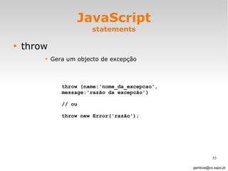 JavaScript statements throw Gera um objecto de excepção [email_address] throw {name:'nome_da_excepcao', message:'razão da excepcão'}  // ou throw new Error('razão'); 