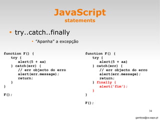 JavaScript statements try..catch..finally ” Apanha” a excepção [email_address] function F() { try { alert(5 + aa) } catch(err) { // err objecto do erro alert(err.message); return; } } F(); function F() { try { alert(5 + aa) } catch(err) { // err objecto do erro alert(err.message); return; }  finally { alert('fim'); } } F(); 