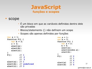 JavaScript funções e scopes scope É um bloco em que as variáveis definidas dentro dele são privadas  Blocos/statements {} não definem um scope Scopes são apenas definidos por funções [email_address] var  a = 1; function F() { var  b = 2; c = 3; alert(a); alert(b); alert(c); } F();  //  1 // 2 // 3 alert(a); //  1 alert(b); //  undefined alert(c); //  3 var  a = 1; var  b = 3; function F() { var  a = 2; b = 4; alert(a); alert(window.a); alert(b); } F();  //  2 //  1 //  4 alert(a) //  1 alert(b) //  4 