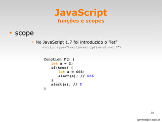 JavaScript funções e scopes scope No JavaScript 1.7 foi introduzido o ”let” <script type="text/javascript;version=1.7"> [email_address] function F() { let  a = 2; if(true) { let  a = 666; alert(a); //  666 } alert(a); //  2 } 