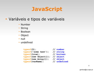 JavaScript Variáveis e tipos de variáveis Number String Boolean Object null undefined  [email_address] typeof (5);  //  number typeof ('some text');  //  string typeof (true);  //  boolean typeof (new Object());  //  object typeof (new Array());  //  object typeof (varName);  //  undefined 