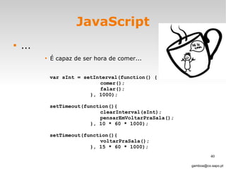 JavaScript ... É capaz de ser hora de comer...  [email_address] var sInt = setInterval(function() { comer(); falar();  }, 1000);  setTimeout(function(){ clearInterval(sInt); pensarEmVoltarPraSala();  }, 10 * 60 * 1000); setTimeout(function(){ voltarPraSala();  }, 15 * 60 * 1000); 