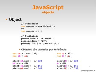 JavaScript objects Object Objectos são copiados por referência: [email_address] // Declaração var  pessoa = new Object();  ou var  pessoa = {}; // Atribuição pessoa.nome = 'Ze Manel'; pessoa.idade = '29'; pessoa['for'] = 'javascript';  var   oA  = {num: 333}; var   oB  =  oA ;  alert( oB .num); //  333 oB .num = 666; alert( oB .num); //  666 alert( oA .num);  //  666 var   A  = 333; var   B  =  A ;  alert( B ); //  333 B  = 666; alert( B ); //  666 alert( A ); //  333 