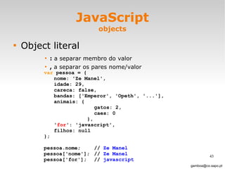 JavaScript objects Object literal :  a separar membro do valor ,  a separar os pares nome/valor [email_address] var  pessoa = { nome: 'Ze Manel', idade: 29, careca: false, bandas: ['Emperor', 'Opeth', '...'], animais: { gatos: 2, caes: 0   }, ' for ': 'javascript', filhos: null }; pessoa.nome; //  Ze Manel pessoa['nome'];  //  Ze Manel pessoa['for']; //  javascript 