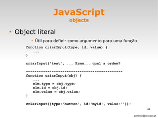 JavaScript objects Object literal Útil para definir como argumento para uma função [email_address] function criarInput(type, id, value) { ... } criarInput('text', ... Ermm... qual a ordem?  --------------------------------------------- function criarInput(obj) { ... elm.type = obj.type; elm.id = obj.id; elm.value = obj.value; } criarInput({type:'button', id:'myid', value:''}); 