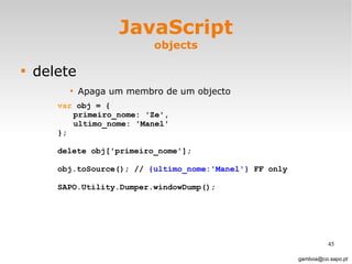 JavaScript objects delete Apaga um membro de um objecto [email_address] var  obj = { primeiro_nome: 'Ze', ultimo_nome: 'Manel' };  delete obj['primeiro_nome']; obj.toSource(); //  {ultimo_nome:'Manel'}  FF only SAPO.Utility.Dumper.windowDump();  