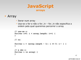 JavaScript arrays Array Iterar num array  Usa-se o for e não o for..in – for..in não especifica a ordem pela qual queremos percorrer o array [email_address] // usa-se o:  for(var i=0; i < array.length; i++) { } // ou:  for(var i = (array.length – 1); i >= 0; i–- ) { } // e não o:  for(var i in array) { } 