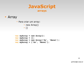 JavaScript arrays Array Para criar um array: new Array() [] [email_address] var  myArray = new Array(); var  myArray = [];  var  myArray = new Array('Ze', 'Manel'); var  myArray = ['Ze', 'Manel'];  