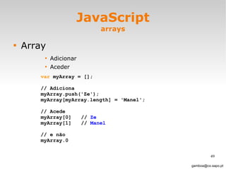 JavaScript arrays Array Adicionar Aceder [email_address] var  myArray = [];  // Adiciona myArray.push('Ze'); myArray[myArray.length] = 'Manel'; // Acede myArray[0]  //  Ze myArray[1]  //  Manel // e não myArray.0 