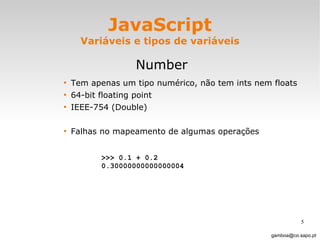 JavaScript Variáveis e tipos de variáveis Number Tem apenas um tipo numérico, não tem ints nem floats 64-bit floating point IEEE-754 (Double)  Falhas no mapeamento de algumas operações [email_address] >>> 0.1 + 0.2  0.30000000000000004   