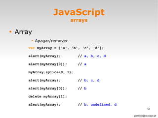 JavaScript arrays Array Apagar/remover [email_address] var  myArray = ['a', 'b', 'c', 'd'];  alert(myArray);  //  a, b, c, d alert(myArray[0]); //  a myArray.splice(0, 1);  alert(myArray); //  b, c, d alert(myArray[0]);  //  b delete myArray[1]; alert(myArray); //  b, undefined, d 