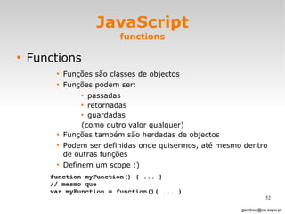 JavaScript functions Functions Funções são classes de objectos Funções podem ser:  passadas retornadas guardadas (como outro valor qualquer) Funções também são herdadas de objectos Podem ser definidas onde quisermos, até mesmo dentro de outras funções  Definem um scope :)  [email_address] function myFunction() { ... }  // mesmo que var myFunction = function(){ ... } 