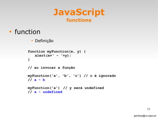 JavaScript functions function Definição [email_address] function myFunction(x, y) { alert(x+' - '+y); } // ao invocar a função  myFunction('a', 'b', 'c') // c é ignorado //  a - b myFunction('a') // y será undefined //  a - undefined 