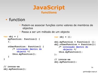 JavaScript functions function Podem-se associar funções como valores de membros de  objectos  Passa a ser um método de um objecto [email_address] var  obj = { myFunction: function() { },  otherFunction: function() { /*  invocação dentro do objecto  */ this.myFunction(); } }  // invoca-se  obj.myFunction(); var  obj = {}; obj.myFunction = function() {}; obj.otherFunction = function(){ /*  invocação dentro do  objecto  */ this.myFunction(); }; // invoca-se  obj.myFunction(); 
