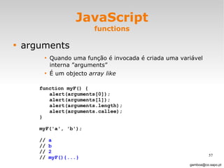 JavaScript functions arguments Quando uma função é invocada é criada uma variável interna ”arguments” É um objecto  array like [email_address] function myF() { alert(arguments[0]); alert(arguments[1]); alert(arguments.length); alert(arguments.callee); }  myF('a', 'b');  //  a //  b //  2   //  myF(){...} 