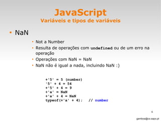 JavaScript Variáveis e tipos de variáveis NaN Not a Number Resulta de operações com  undefined  ou de um erro na operação Operações com NaN = NaN NaN não é igual a nada, incluindo NaN :) [email_address] +'5' = 5 (number)  '5' + 4 = 54 +'5' + 4 = 9 +'a' = NaN  +'a' + 4 = NaN typeof(+'a' + 4);  //  number 