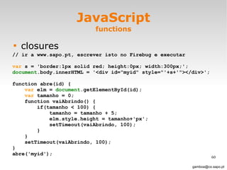 JavaScript functions closures [email_address] // ir a www.sapo.pt, escrever isto no Firebug e executar var  s = 'border:1px solid red; height:0px; width:300px;'; document .body.innerHTML = '<div id="myid" style="'+s+'"></div>'; function abre(id) { var  elm =  document .getElementById(id); var  tamanho = 0; function vaiAbrindo() { if(tamanho < 100) { tamanho = tamanho + 5; elm.style.height = tamanho+'px'; setTimeout(vaiAbrindo, 100); } } setTimeout(vaiAbrindo, 100); } abre('myid'); 