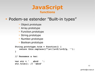 JavaScript functions Podem-se estender ”Built-in types” Object.prototype Array.prototype Function.prototype String.prototype Number.prototype Boolean.prototype [email_address] String.prototype.trim = function() { return this.replace(/^\s+|\s+$|\n+$/g, ''); } // Passamos a ter: var str = '  abcd  '; str.trim(); // 'abcd'  
