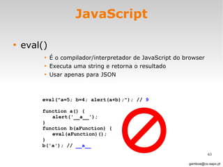 JavaScript eval() É o compilador/interpretador de JavaScript do browser Executa uma string e retorna o resultado Usar apenas para JSON  [email_address] eval("a=5; b=4; alert(a+b);"); //  9   function a() { alert('__a__'); }  function b(aFunction) { eval(aFunction)(); } b('a'); //  __a__ 