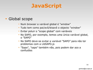 JavaScript Global scope Num browser a variável global é ” window ”  Tudo tem como pai/avô/bisavô o objecto ” window ”  Evitar poluir o ”scope global” com variáveis No SAPO, por exemplo, temos uma única variável global, o ”SAPO”  No SAPO deve-se evitar a variável ”SAPO” para não ter problemas com a LibSAPO.js ” Sapo”, ”sapo” também não, pois podem dar azo a confusões [email_address] 
