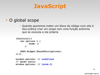 JavaScript O global scope Quando queremos meter um bloco de código num site é boa prática criar um scope com uma função anónima que se executa a ela própria [email_address] (function(){ var options = { mode: 2 }; SAPO.Widget.ShareThis(options); })(); window.options; //  undefined // senão seria:  window.options; //  {mode:2} 