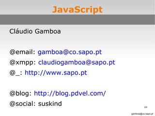 JavaScript slide 69 Cláudio Gamboa @email:  [email_address] @xmpp:  [email_address] @_:  http://www.sapo.pt @blog:  http://blog.pdvel.com/   @social: suskind [email_address] 