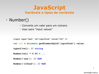 JavaScript Variáveis e tipos de variáveis Number() Converte um valor para um número Usar para ”input values”  [email_address] <input type=”text” id=”inputform” value=”100” /> var   val  =  document .getElementById('inputform').value; typeof(val); //  string Number(val) * 0.20 = ... Number('aaa'); //  NaN  Number('123asd'); //  NaN  