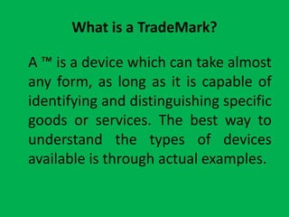 What is a TradeMark?    A ™ is a device which can take almost any form, as long as it is capable of identifying and distinguishing specific goods or services. The best way to understand the types of devices available is through actual examples. 