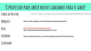 Oprofessorpodeabrirnovoscaminhosparaosaber!
https://www.youtube.com/channel/UCQzhBo6S6HN8Wj4Uzs9s47g
CanaldoYoutube
Webquest
Blog
Facebook
Slideshare
https://sites.google.com/site/desafionawebotutordeead/
http://otutoreaead.blogspot.com.br/
http://eadmatematica-fpsl.blogspot.com.br/
https://www.facebook.com/redesocialeducacao/?ref=bookmarks
 