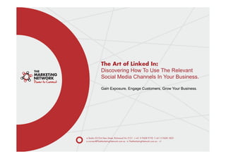 The Art of Linked In:
             Discovering How To Use The Relevant
             Social Media Channels In Your Business.

             Gain Exposure, Engage Customers, Grow Your Business.




a Studio 22/2-6 New Street, Richmond Vic 3121 t +61 3 9428 9193 f +61 3 9428 1823
e connect@TheMarketingNetwork.com.au w TheMarketingNetwork.com.au v1
 