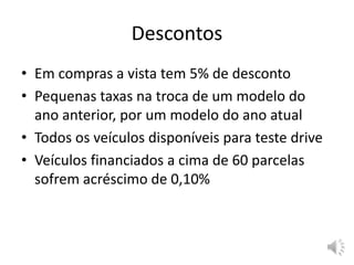 Descontos
• Em compras a vista tem 5% de desconto
• Pequenas taxas na troca de um modelo do
ano anterior, por um modelo do ano atual
• Todos os veículos disponíveis para teste drive
• Veículos financiados a cima de 60 parcelas
sofrem acréscimo de 0,10%
 