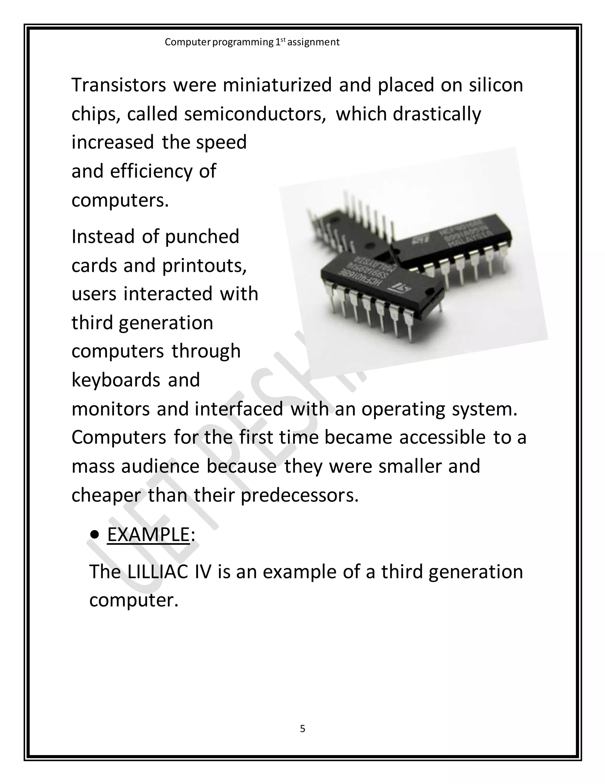Computerprogramming1st
assignment
5
Transistors were miniaturized and placed on silicon
chips, called semiconductors, which drastically
increased the speed
and efficiency of
computers.
Instead of punched
cards and printouts,
users interacted with
third generation
computers through
keyboards and
monitors and interfaced with an operating system.
Computers for the first time became accessible to a
mass audience because they were smaller and
cheaper than their predecessors.
 EXAMPLE:
The LILLIAC IV is an example of a third generation
computer.
 
