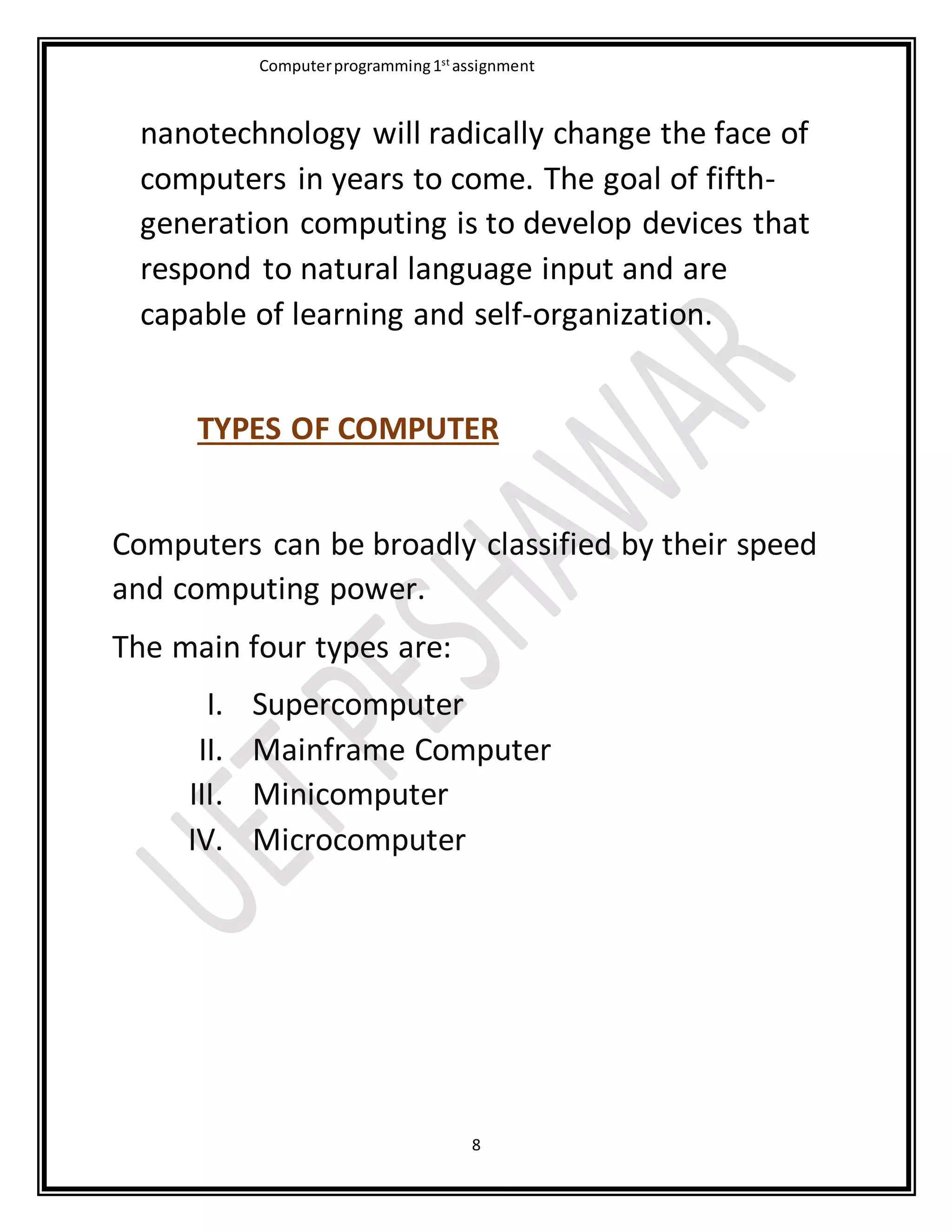 Computerprogramming1st
assignment
8
nanotechnology will radically change the face of
computers in years to come. The goal of fifth-
generation computing is to develop devices that
respond to natural language input and are
capable of learning and self-organization.
TYPES OF COMPUTER
Computers can be broadly classified by their speed
and computing power.
The main four types are:
I. Supercomputer
II. Mainframe Computer
III. Minicomputer
IV. Microcomputer
 