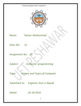 Computerprogramming1st
assignment
1
Name: Taimur Muhammad
Class No: 12
Assignment No: 01
Subject: Computer programming
Topic: History and Types of Computer
Submitted to: Engineer Durr-e-Nayab
Dated: 24-10-2016
 