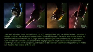 There were 4 different teaser posters made for the 2014 Teenage Mutant Ninja Turtle movie and each one shows a
different character. The layout of the posters are the same, the hand of each turtle with their weapon to show that
the film will be action and some sort of danger. The mist in the background matches the colour of the individual
turtle and it's in the same area, this cold show that they fight together, they have the same stance and nearly
everything is the same about each poster, just the colour and the weapons are different. The positioning of the title
is in the same place on each poster as well.
 