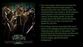 • This main poster shows more of what the
film is about than the teaser poster. It
features what the main charters look like
and what their new image is. At the bottom
of the poster it uses the same font and
colours as the teaser poster. It has the
release date of the film and the directors,
producers etc, just like a normal main
poster for any film.
• The colours used are very dark with some
green in the background and the characters
show the most colour in the poster. This
could show that the characters are the main
feature of the film because they are the
ones in colour, against the black
background.
 