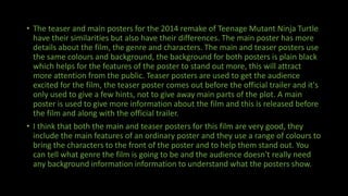 • The teaser and main posters for the 2014 remake of Teenage Mutant Ninja Turtle
have their similarities but also have their differences. The main poster has more
details about the film, the genre and characters. The main and teaser posters use
the same colours and background, the background for both posters is plain black
which helps for the features of the poster to stand out more, this will attract
more attention from the public. Teaser posters are used to get the audience
excited for the film, the teaser poster comes out before the official trailer and it's
only used to give a few hints, not to give away main parts of the plot. A main
poster is used to give more information about the film and this is released before
the film and along with the official trailer.
• I think that both the main and teaser posters for this film are very good, they
include the main features of an ordinary poster and they use a range of colours to
bring the characters to the front of the poster and to help them stand out. You
can tell what genre the film is going to be and the audience doesn't really need
any background information information to understand what the posters show.
 